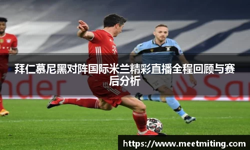 拜仁慕尼黑对阵国际米兰精彩直播全程回顾与赛后分析