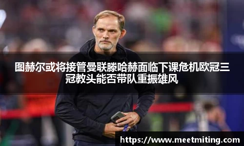 图赫尔或将接管曼联滕哈赫面临下课危机欧冠三冠教头能否带队重振雄风